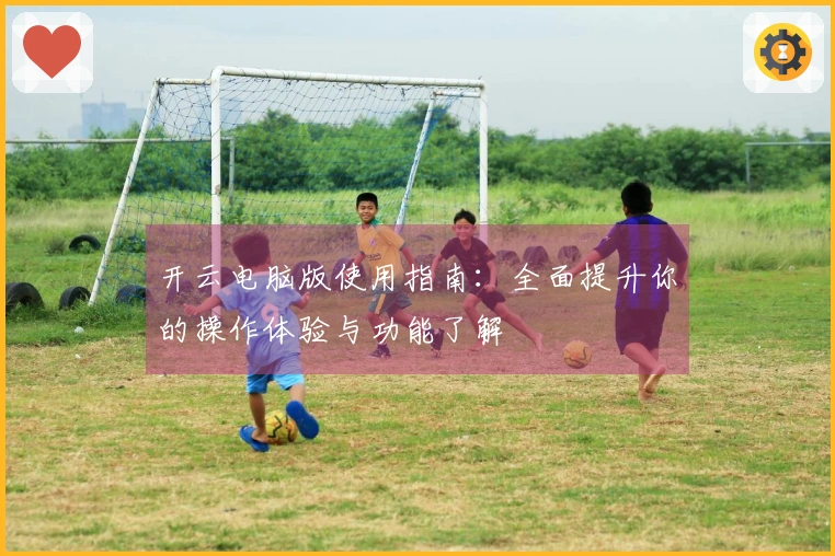 开云电脑版使用指南：全面提升你的操作体验与功能了解