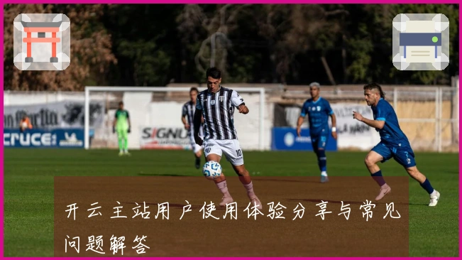 开云主站用户使用体验分享与常见问题解答